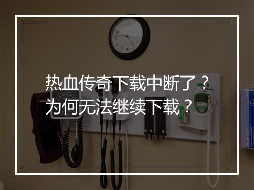 热血传奇下载中断了？为何无法继续下载？