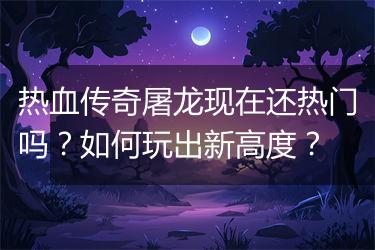 热血传奇屠龙现在还热门吗？如何玩出新高度？