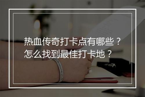 热血传奇打卡点有哪些？怎么找到最佳打卡地？