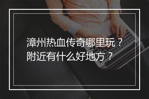 漳州热血传奇哪里玩？附近有什么好地方？