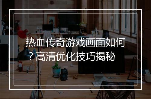 热血传奇游戏画面如何？高清优化技巧揭秘