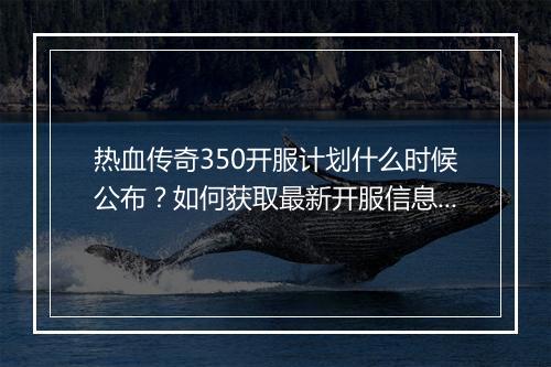 热血传奇350开服计划什么时候公布？如何获取最新开服信息？