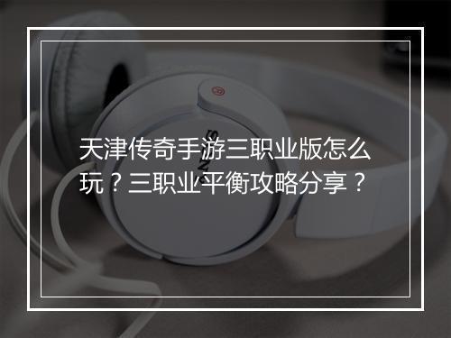 天津传奇手游三职业版怎么玩？三职业平衡攻略分享？