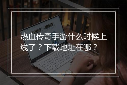 热血传奇手游什么时候上线了？下载地址在哪？