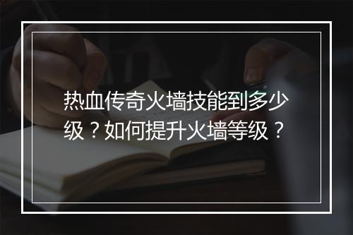 热血传奇火墙技能到多少级？如何提升火墙等级？