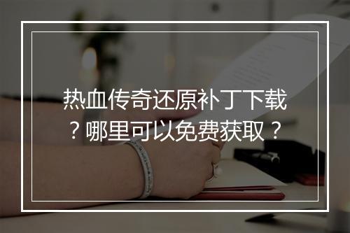 热血传奇还原补丁下载？哪里可以免费获取？