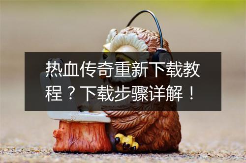 热血传奇重新下载教程？下载步骤详解！