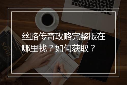 丝路传奇攻略完整版在哪里找？如何获取？