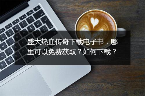 盛大热血传奇下载电子书，哪里可以免费获取？如何下载？