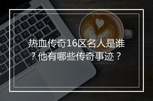 热血传奇16区名人是谁？他有哪些传奇事迹？