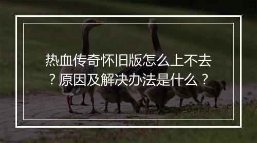 热血传奇怀旧版怎么上不去？原因及解决办法是什么？