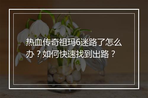 热血传奇祖玛6迷路了怎么办？如何快速找到出路？