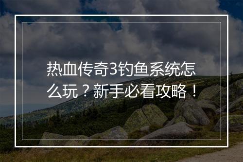 热血传奇3钓鱼系统怎么玩？新手必看攻略！