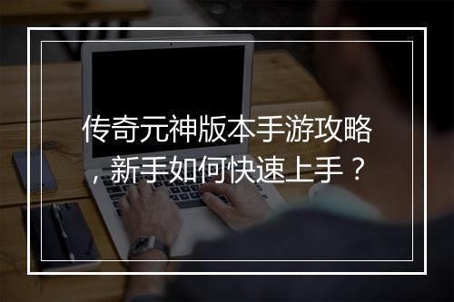 传奇元神版本手游攻略，新手如何快速上手？