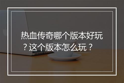 热血传奇哪个版本好玩？这个版本怎么玩？