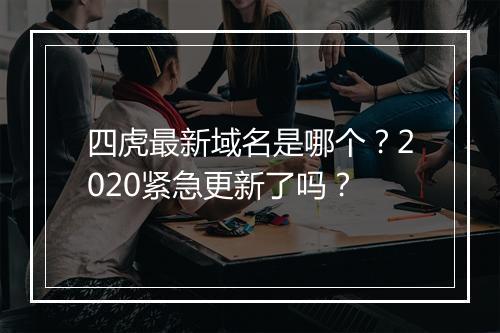 四虎最新域名是哪个？2020紧急更新了吗？