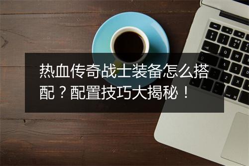 热血传奇战士装备怎么搭配？配置技巧大揭秘！