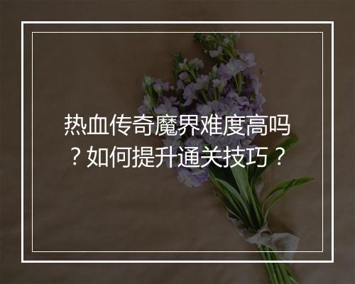 热血传奇魔界难度高吗？如何提升通关技巧？