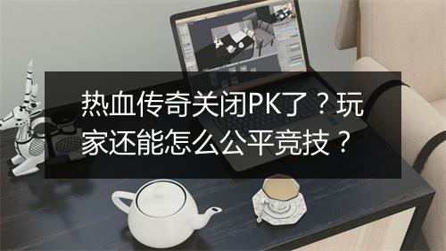 热血传奇关闭PK了？玩家还能怎么公平竞技？