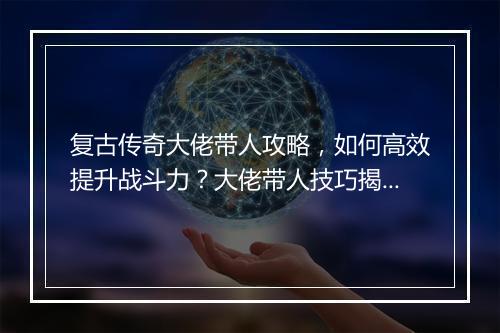 复古传奇大佬带人攻略，如何高效提升战斗力？大佬带人技巧揭秘！