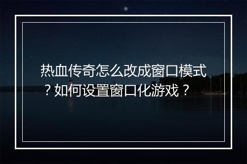 热血传奇怎么改成窗口模式？如何设置窗口化游戏？