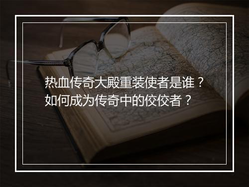 热血传奇大殿重装使者是谁？如何成为传奇中的佼佼者？