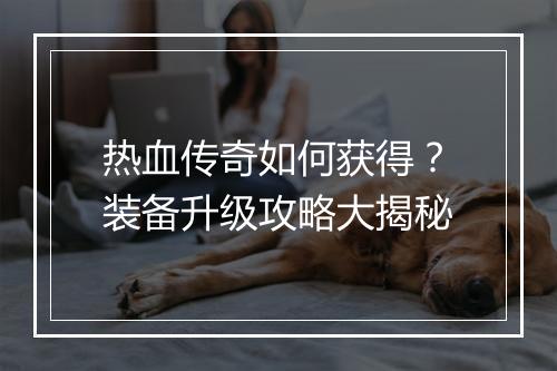 热血传奇如何获得？装备升级攻略大揭秘