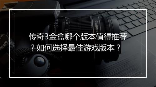 传奇3金盒哪个版本值得推荐？如何选择最佳游戏版本？