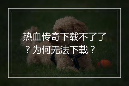 热血传奇下载不了了？为何无法下载？