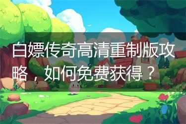 白嫖传奇高清重制版攻略，如何免费获得？