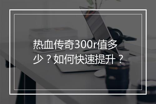 热血传奇300r值多少？如何快速提升？