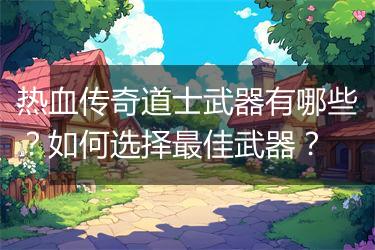 热血传奇道士武器有哪些？如何选择最佳武器？