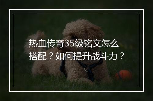 热血传奇35级铭文怎么搭配？如何提升战斗力？