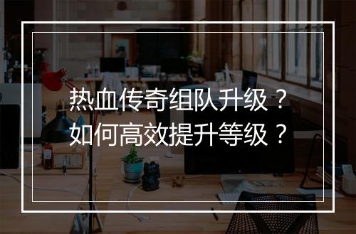 热血传奇组队升级？如何高效提升等级？