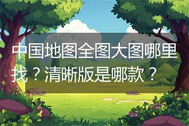中国地图全图大图哪里找？清晰版是哪款？