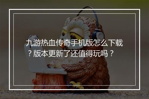 九游热血传奇手机版怎么下载？版本更新了还值得玩吗？