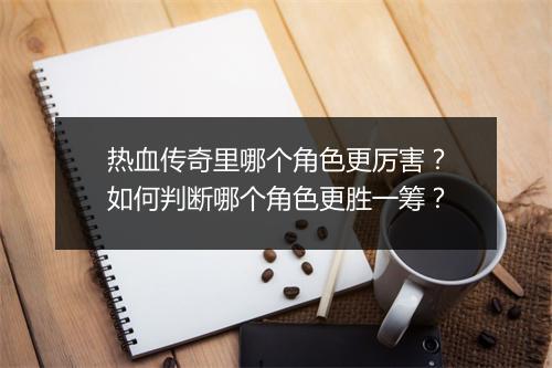 热血传奇里哪个角色更厉害？如何判断哪个角色更胜一筹？