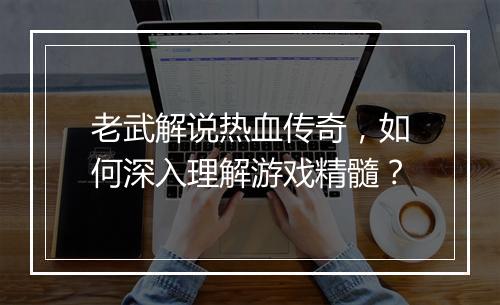 老武解说热血传奇，如何深入理解游戏精髓？