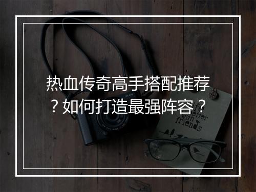 热血传奇高手搭配推荐？如何打造最强阵容？