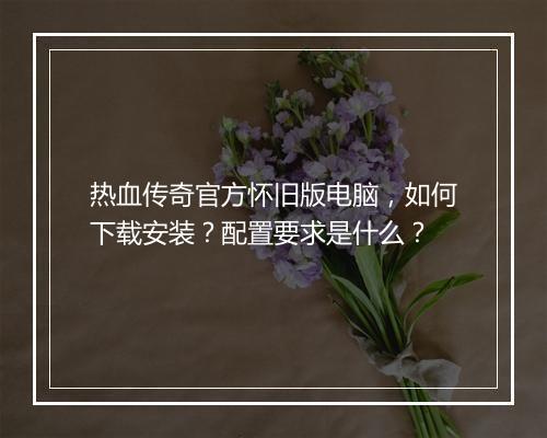 热血传奇官方怀旧版电脑，如何下载安装？配置要求是什么？