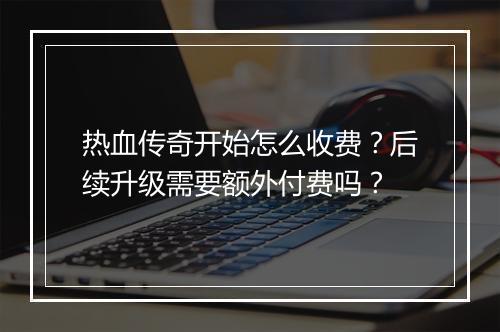 热血传奇开始怎么收费？后续升级需要额外付费吗？