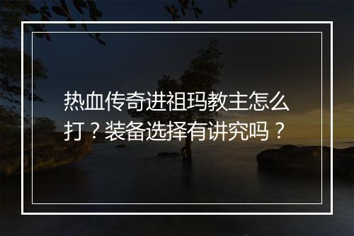 热血传奇进祖玛教主怎么打？装备选择有讲究吗？