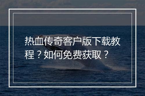 热血传奇客户版下载教程？如何免费获取？