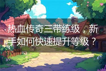 热血传奇三带练级，新手如何快速提升等级？