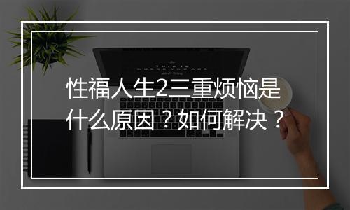 性福人生2三重烦恼是什么原因？如何解决？