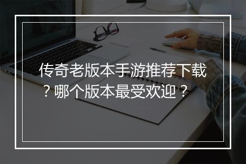 传奇老版本手游推荐下载？哪个版本最受欢迎？