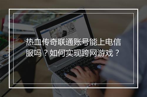 热血传奇联通账号能上电信服吗？如何实现跨网游戏？