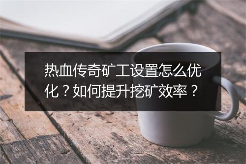 热血传奇矿工设置怎么优化？如何提升挖矿效率？