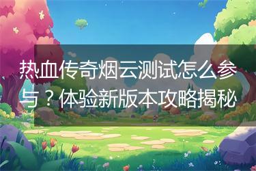 热血传奇烟云测试怎么参与？体验新版本攻略揭秘