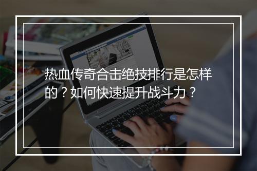 热血传奇合击绝技排行是怎样的？如何快速提升战斗力？